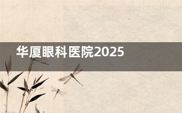 华厦眼科医院2025价格表更新!近视/白内障/斜视/角膜塑形镜热门项目费用一览