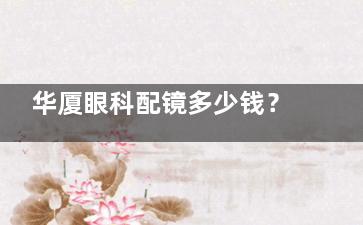 华厦眼科配镜多少钱？看这份价格表揭秘，角膜塑形镜，离焦镜、RGP镜等价格全解析