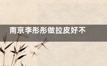 南京李彤彤做拉皮好不好？丰富的临床经验、可靠的技术、隐蔽的切口等都是优势