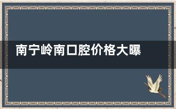 南宁岭南口腔价格大曝光！种牙、矫正、补牙等项目超低价来袭，速看！