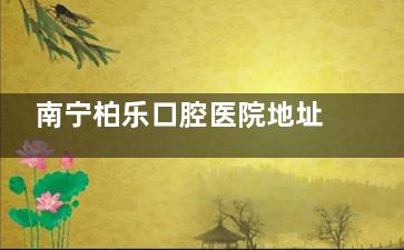 南宁柏乐口腔医院地址在哪里？揭晓八家门店的详细地址+营业时间+看牙的口碑情况