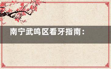 南宁武鸣区看牙指南：福瑞牙圈圈口腔详细地址+电话+价格+真实点评，看牙不踩坑！