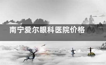 南宁爱尔眼科医院价格表更新：近视矫正手术9500+/白内障手术1200+/青光眼3000+