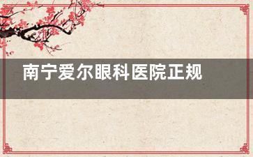 南宁爱尔眼科医院正规吗？从医院地址、诊疗特色、收费标准、患者口碑来看都正规