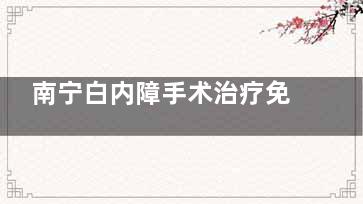 南宁白内障手术治疗免费政策2025新消息，政策内容、满足条件、申请流程等一文全含~