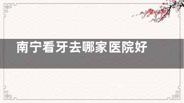 南宁看牙去哪家医院好？2025年备受认可的6家牙科机构推荐​​