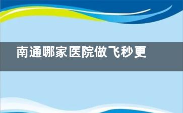 南通哪家医院做飞秒更擅长？南通这两家眼科更擅长飞秒手术且本地评价好