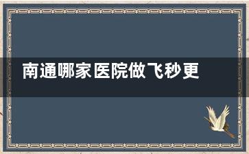 南通哪家医院做飞秒更擅长？推荐几家正规的眼科机构供您参考