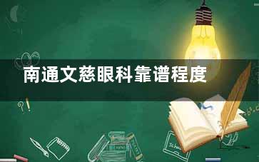 南通文慈眼科靠谱程度揭秘：正规医院口碑医生坐诊很靠谱附各分院地址超详细信息