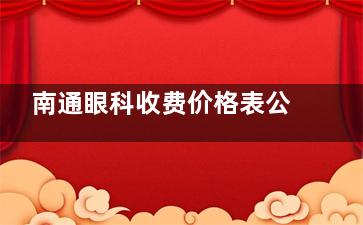 南通眼科收费价格表公开,南通眼科手术价格查询!配镜/近视矫正/白内障等价格,速查!!!