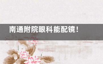 南通附院眼科能配镜！医学验光精，镜片镜架选择多！