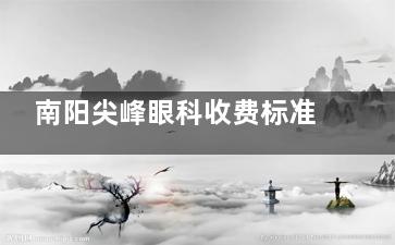 南阳尖峰眼科收费标准+医院地址公开：准分子激光7200+白内障晶体植入4000+配镜200+