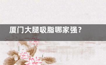 厦门大腿吸脂哪家强？欧菲医疗美容价格、技术优势与真实实例分享！