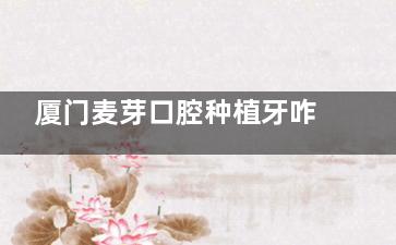 厦门麦芽口腔种植牙咋样？陈海滨种牙出色/单颗种植牙4k+半口6w+/口碑靠谱