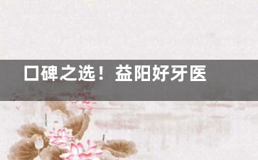 口碑之选！益阳好牙医/德美/伢贝健/华雅/雅贝康口腔，种植牙品质确保！