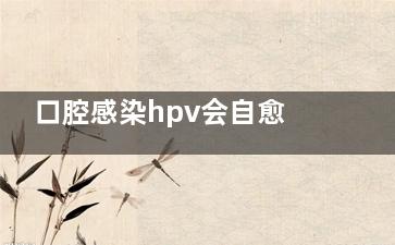 口腔感染hpv会自愈吗(口腔感染hpv会自己消失吗)