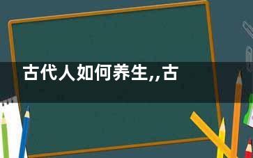 古代人如何养生,,古代名人养生的9个“数字诀”(***古代养生术)