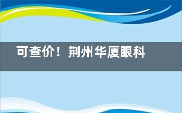 可查价！荆州华厦眼科收费明细来袭：半飞秒1.08w+/全飞秒1.58w+/OK镜6k+/白内障5k+
