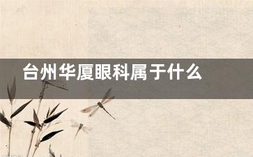 台州华厦眼科属于什么档次？三大优势解读：连锁品牌/透明收费/覆盖50+眼病诊疗项目