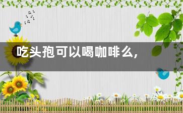 吃头孢可以喝咖啡么,吃头孢可以喝咖啡么嘛