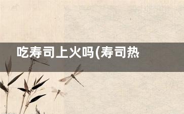 吃寿司上火吗(寿司热着吃吗)