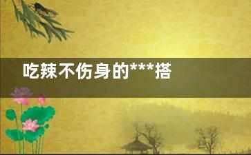 吃辣不伤身的***搭档,这些食物是解辣能手(吃辣不伤身的***办法)