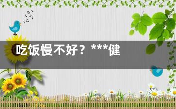 吃饭慢不好？***健康的吃饭时间,吃饭慢的人有什么坏处
