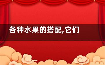 各种水果的搭配,它们之间的配伍也是有禁忌的,各种水果的搭配,它们是什么
