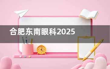 合肥东南眼科2025价格表公布：近视12000元起、白内障7000元起、角膜塑形镜3500元起