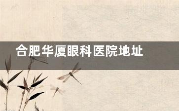 合肥华厦眼科医院地址在哪？营业时间是几点到几点？验光配镜及常规手术价格公开！