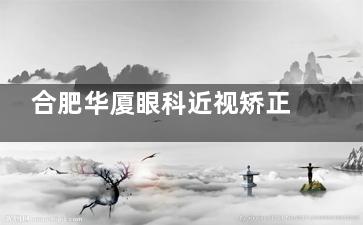 合肥华厦眼科近视矫正手术价格多少？激光手术9800+/飞秒手术1.28w+/晶体植入2.98w+