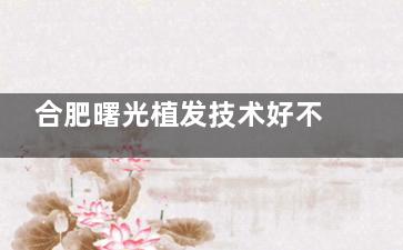 合肥曙光植发技术好不好？微针种植+高存活率，术后自然不留痕，求美者实测好评！