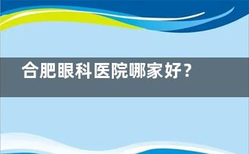 合肥眼科医院哪家好？超全测评合肥维视/慧视/普瑞眼科，技术口碑+服务对比！