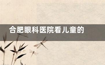 合肥眼科医院看儿童的哪家好？推荐榜单：慧视/普瑞/维视三家可靠儿童眼科就诊指南