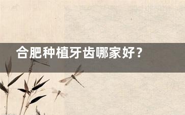 合肥种植牙齿哪家好？5家合肥种牙高性价比医院推荐，附种植牙优惠活动详情！