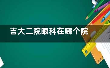 吉大二院眼科在哪个院区？如何预约挂号？在南关区&网上预约流程攻略