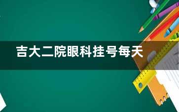 吉大二院眼科挂号每天几点放号？每日18:00准时放第7日号源，热门医生如杨隆艳需准时抢