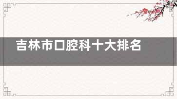 吉林市口腔科十大排名发布！种植牙/矫正选哪家？这份榜单帮你省钱又省心含鑫鼎/博菲特等！