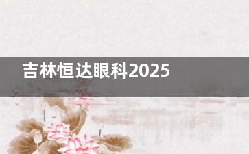 吉林恒达眼科2025价格表公布：近视8000元起、白内障6000元起、后巩膜加固20000元起