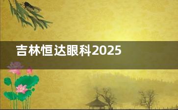 吉林恒达眼科2025价格表更新：近视7800元起、白内障2100元起、青光眼4800元起