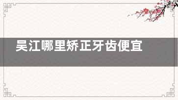 吴江哪里矫正牙齿便宜又好？佰丽德/牙洁仕/星雅/美奥/拜博这五家矫正牙齿价格不高且家长认可技术