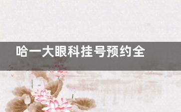 哈一大眼科挂号预约全攻略!电话/官网/现场都能约,附出诊时间表