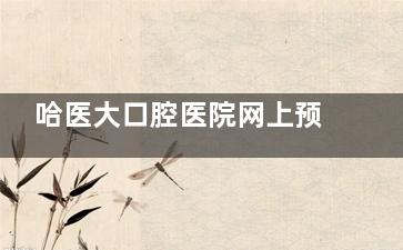 哈医大口腔医院网上预约挂号攻略：官网/微信/支付宝/APP/电话5种方式，附详细操作流程