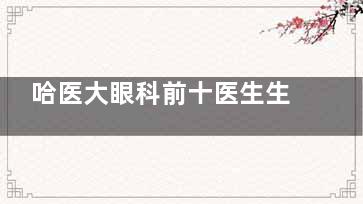 哈医大眼科前十医生生名单！斜视/白内障/近视矫正难题，前10医生专治顽固眼病