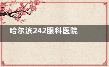哈尔滨242眼科医院挂号预约方式流程:电话预约/官网预约/到院预约平台一览!