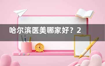 哈尔滨医美哪家好？2025整友推荐榜：紫熙/超龙/艺星这3家技术口碑全在线！