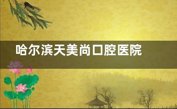 哈尔滨天美尚口腔医院咋样？这里分享医院地址、看牙特色、价格表等信息