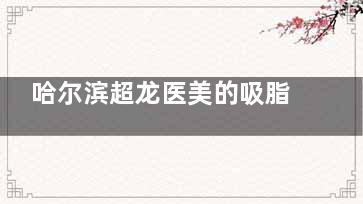 哈尔滨超龙医美的吸脂怎么样：解密当地人气机构的靠谱技术