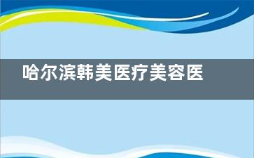 哈尔滨韩美医疗美容医院怎么样？中韩医生团队+30年经验，高口碑连锁机构！