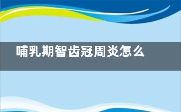 哺乳期智齿冠周炎怎么办(哺乳期智齿冠周炎怎么快速消炎)